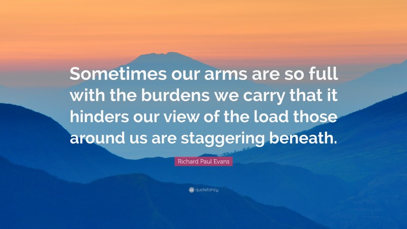 Richard Paul Evans Quote: “Sometimes our arms are so full with the burdens we carry that it hinders our view of the load those around us are staggering beneath.”