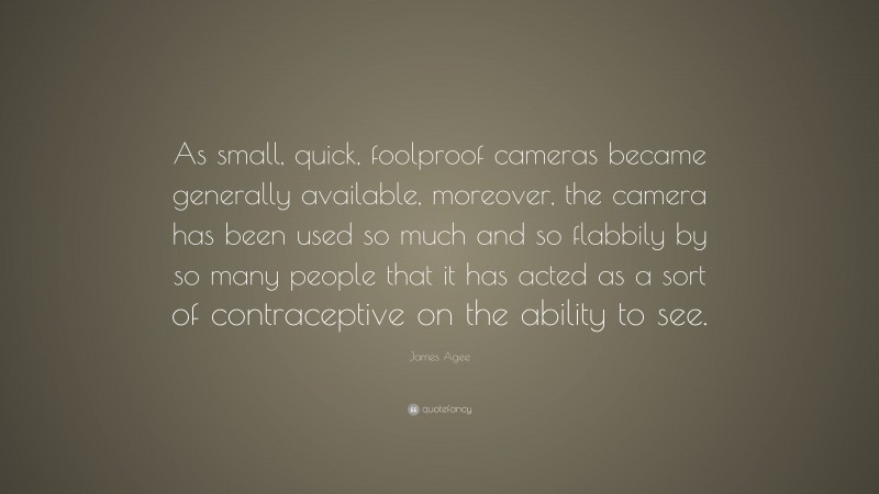 James Agee Quote: “As small, quick, foolproof cameras became generally available, moreover, the camera has been used so much and so flabbily by so many people that it has acted as a sort of contraceptive on the ability to see.”