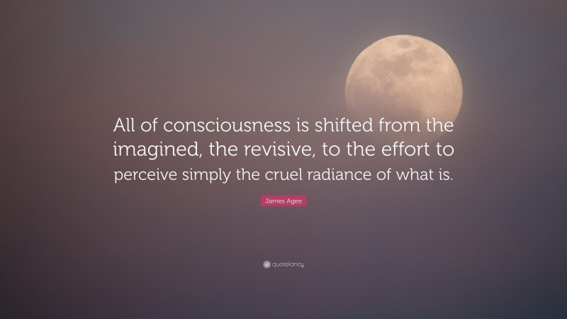 James Agee Quote: “All of consciousness is shifted from the imagined, the revisive, to the effort to perceive simply the cruel radiance of what is.”