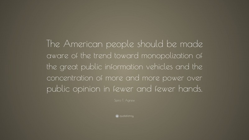 Spiro T. Agnew Quote: “The American people should be made aware of the trend toward monopolization of the great public information vehicles and the concentration of more and more power over public opinion in fewer and fewer hands.”
