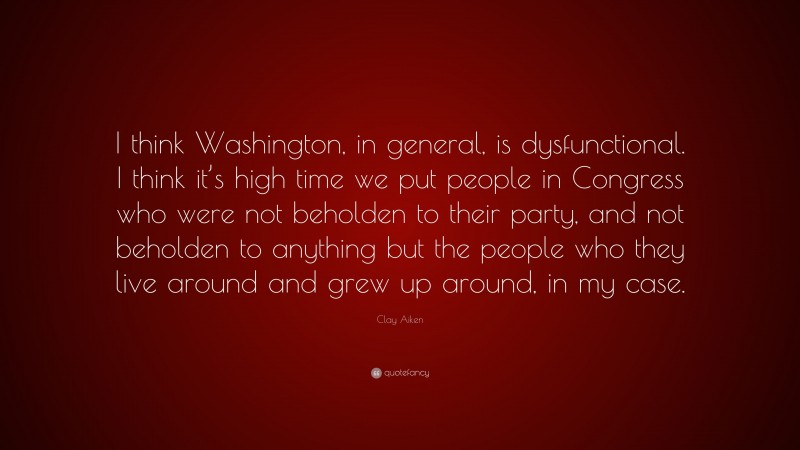 Clay Aiken Quote: “I think Washington, in general, is dysfunctional. I think it’s high time we put people in Congress who were not beholden to their party, and not beholden to anything but the people who they live around and grew up around, in my case.”