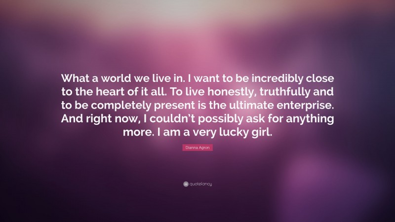 Dianna Agron Quote: “What a world we live in. I want to be incredibly close to the heart of it all. To live honestly, truthfully and to be completely present is the ultimate enterprise. And right now, I couldn’t possibly ask for anything more. I am a very lucky girl.”