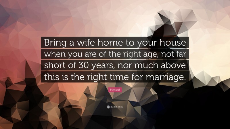 Hesiod Quote: “Bring a wife home to your house when you are of the right age, not far short of 30 years, nor much above this is the right time for marriage.”