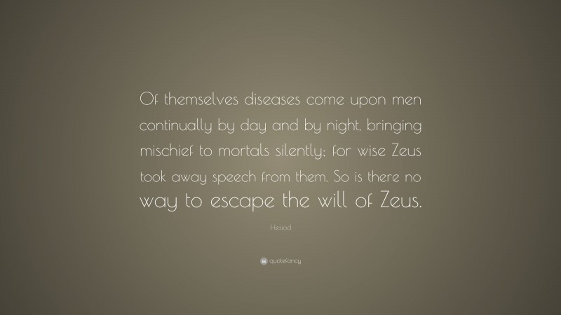 Hesiod Quote: “Of themselves diseases come upon men continually by day and by night, bringing mischief to mortals silently; for wise Zeus took away speech from them. So is there no way to escape the will of Zeus.”