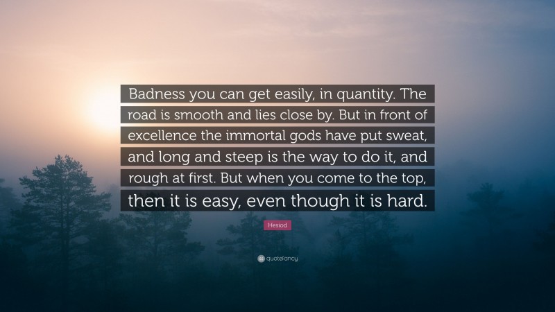 Hesiod Quote: “Badness you can get easily, in quantity. The road is smooth and lies close by. But in front of excellence the immortal gods have put sweat, and long and steep is the way to do it, and rough at first. But when you come to the top, then it is easy, even though it is hard.”