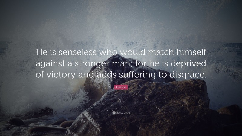 Hesiod Quote: “He is senseless who would match himself against a stronger man; for he is deprived of victory and adds suffering to disgrace.”