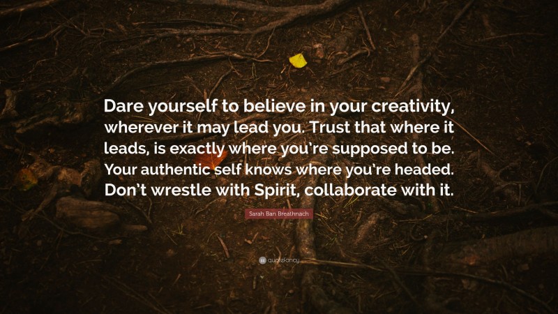 Sarah Ban Breathnach Quote: “Dare yourself to believe in your creativity, wherever it may lead you. Trust that where it leads, is exactly where you’re supposed to be. Your authentic self knows where you’re headed. Don’t wrestle with Spirit, collaborate with it.”