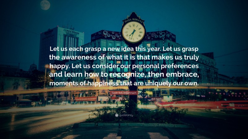 Sarah Ban Breathnach Quote: “Let us each grasp a new idea this year. Let us grasp the awareness of what it is that makes us truly happy. Let us consider our personal preferences and learn how to recognize, then embrace, moments of happiness that are uniquely our own.”