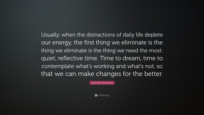 Sarah Ban Breathnach Quote: “Usually, when the distractions of daily life deplete our energy, the first thing we eliminate is the thing we eliminate is the thing we need the most: quiet, reflective time. Time to dream, time to contemplate what’s working and what’s not, so that we can make changes for the better.”