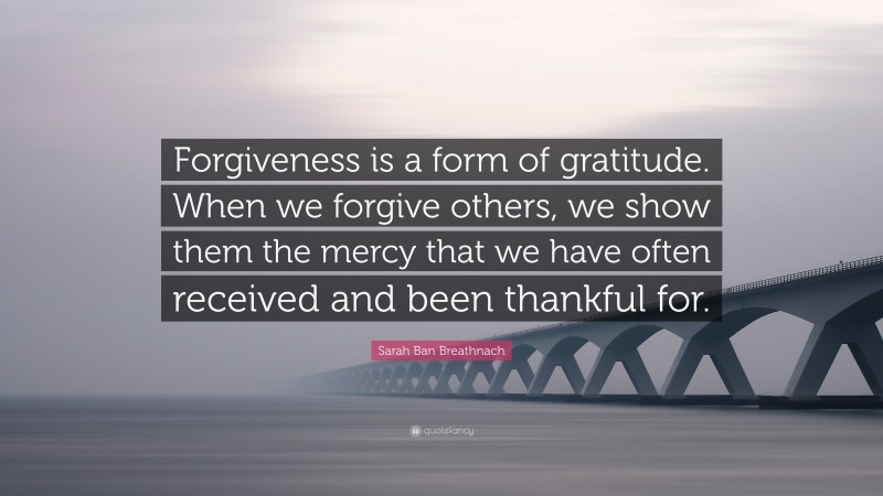 Sarah Ban Breathnach Quote: “Forgiveness is a form of gratitude. When we forgive others, we show them the mercy that we have often received and been thankful for.”