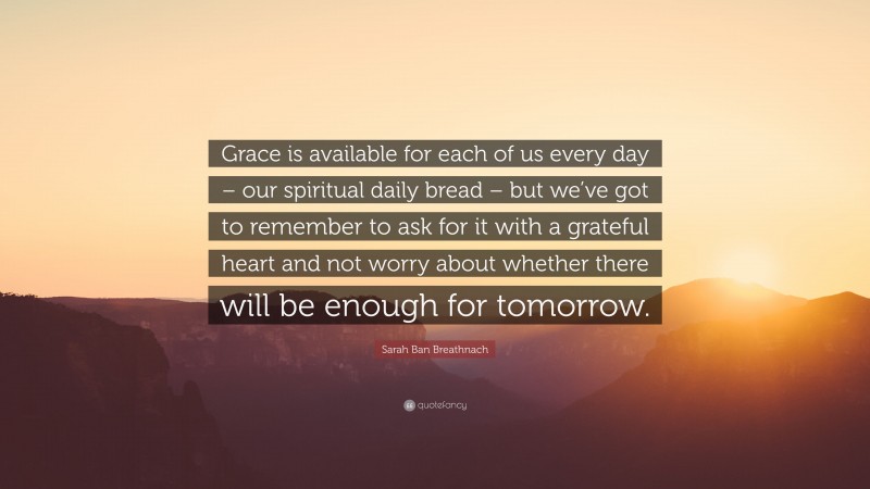 Sarah Ban Breathnach Quote: “Grace is available for each of us every day – our spiritual daily bread – but we’ve got to remember to ask for it with a grateful heart and not worry about whether there will be enough for tomorrow.”