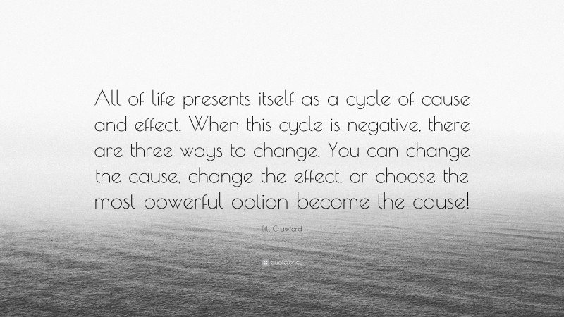 Bill Crawford Quote: “All of life presents itself as a cycle of cause and effect. When this cycle is negative, there are three ways to change. You can change the cause, change the effect, or choose the most powerful option become the cause!”