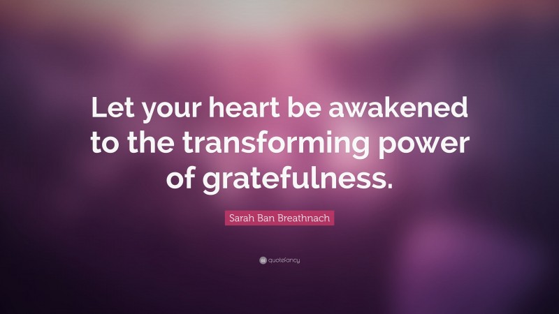 Sarah Ban Breathnach Quote: “Let your heart be awakened to the transforming power of gratefulness.”
