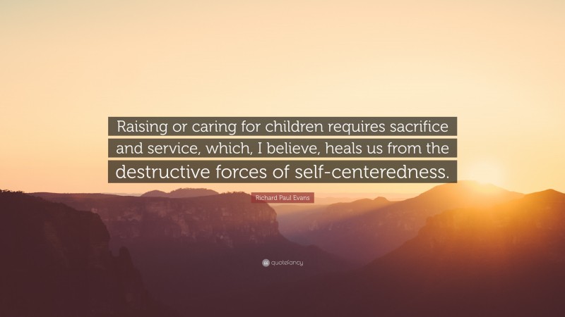 Richard Paul Evans Quote: “Raising or caring for children requires sacrifice and service, which, I believe, heals us from the destructive forces of self-centeredness.”