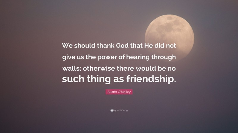 Austin O'Malley Quote: “We should thank God that He did not give us the power of hearing through walls; otherwise there would be no such thing as friendship.”