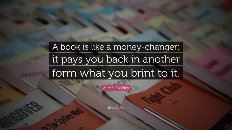 Austin O'Malley Quote: “A book is like a money-changer: it pays you back in another form what you brint to it.”