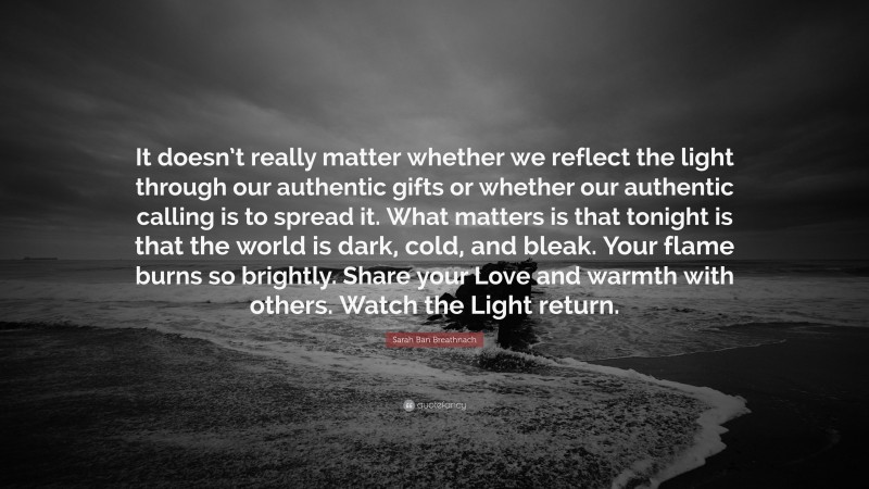 Sarah Ban Breathnach Quote: “It doesn’t really matter whether we reflect the light through our authentic gifts or whether our authentic calling is to spread it. What matters is that tonight is that the world is dark, cold, and bleak. Your flame burns so brightly. Share your Love and warmth with others. Watch the Light return.”