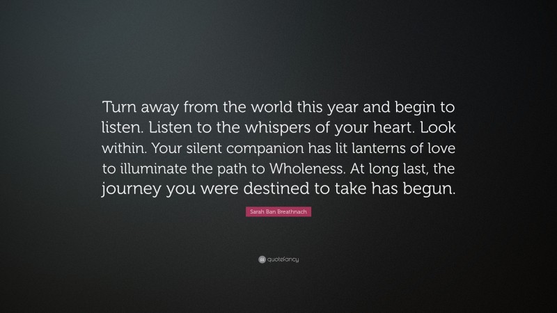 Sarah Ban Breathnach Quote: “Turn away from the world this year and begin to listen. Listen to the whispers of your heart. Look within. Your silent companion has lit lanterns of love to illuminate the path to Wholeness. At long last, the journey you were destined to take has begun.”