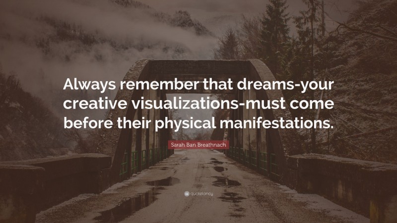 Sarah Ban Breathnach Quote: “Always remember that dreams-your creative visualizations-must come before their physical manifestations.”