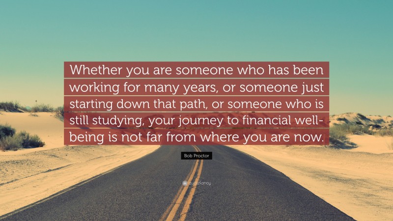 Bob Proctor Quote: “Whether you are someone who has been working for many years, or someone just starting down that path, or someone who is still studying, your journey to financial well-being is not far from where you are now.”