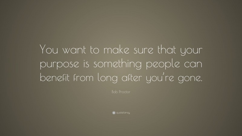 Bob Proctor Quote: “You want to make sure that your purpose is something people can benefit from long after you’re gone.”