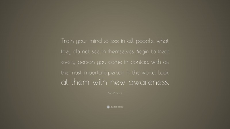 Bob Proctor Quote: “Train your mind to see in all people, what they do not see in themselves. Begin to treat every person you come in contact with as the most important person in the world. Look at them with new awareness.”