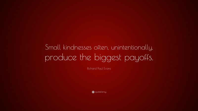 Richard Paul Evans Quote: “Small kindnesses often, unintentionally, produce the biggest payoffs.”