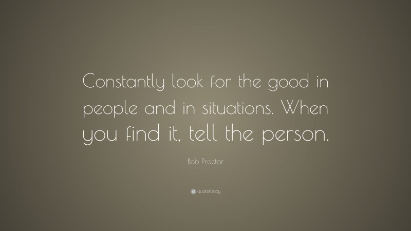 Bob Proctor Quote: “Constantly look for the good in people and in situations. When you find it, tell the person.”