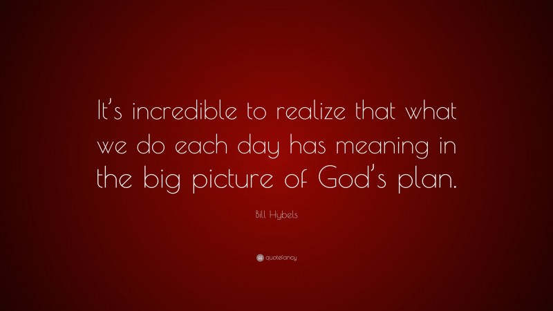 Bill Hybels Quote: “It’s incredible to realize that what we do each day has meaning in the big picture of God’s plan.”