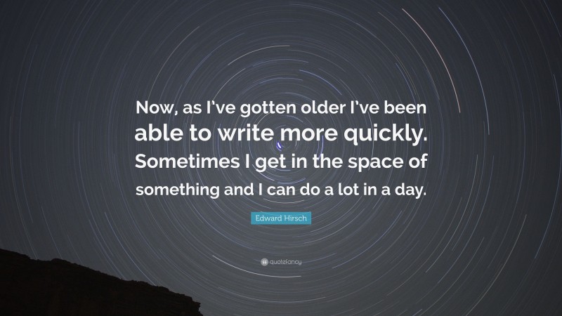 Edward Hirsch Quote: “Now, as I’ve gotten older I’ve been able to write more quickly. Sometimes I get in the space of something and I can do a lot in a day.”
