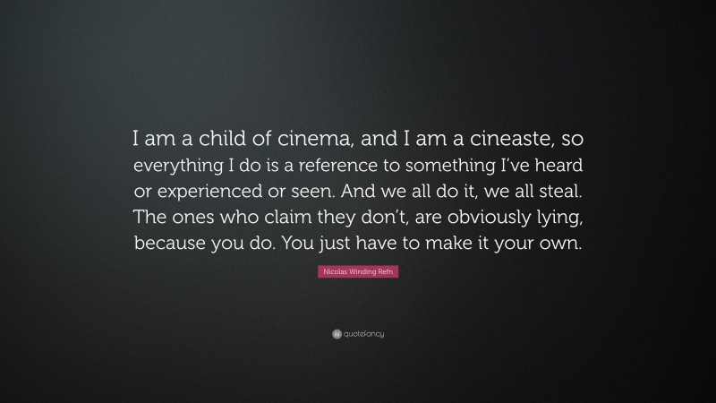 Nicolas Winding Refn Quote: “I am a child of cinema, and I am a cineaste, so everything I do is a reference to something I’ve heard or experienced or seen. And we all do it, we all steal. The ones who claim they don’t, are obviously lying, because you do. You just have to make it your own.”