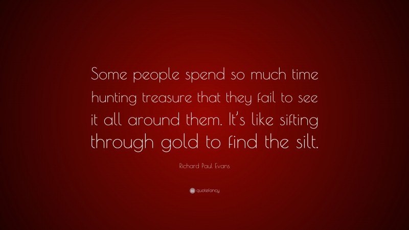 Richard Paul Evans Quote: “Some people spend so much time hunting treasure that they fail to see it all around them. It’s like sifting through gold to find the silt.”