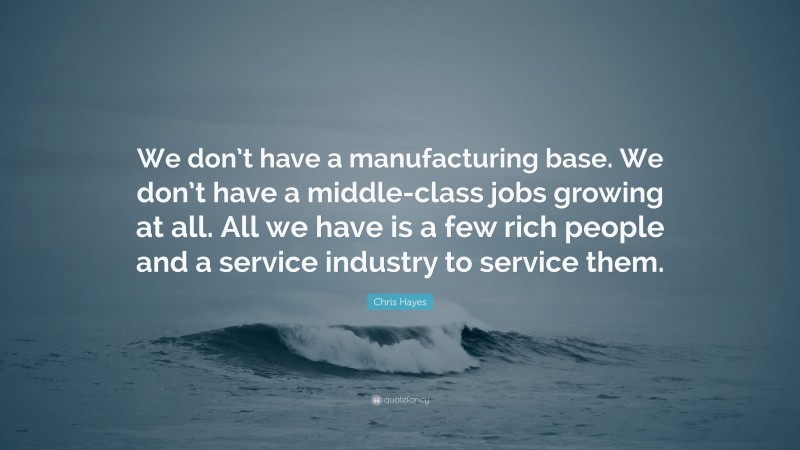 Chris Hayes Quote: “We don’t have a manufacturing base. We don’t have a middle-class jobs growing at all. All we have is a few rich people and a service industry to service them.”