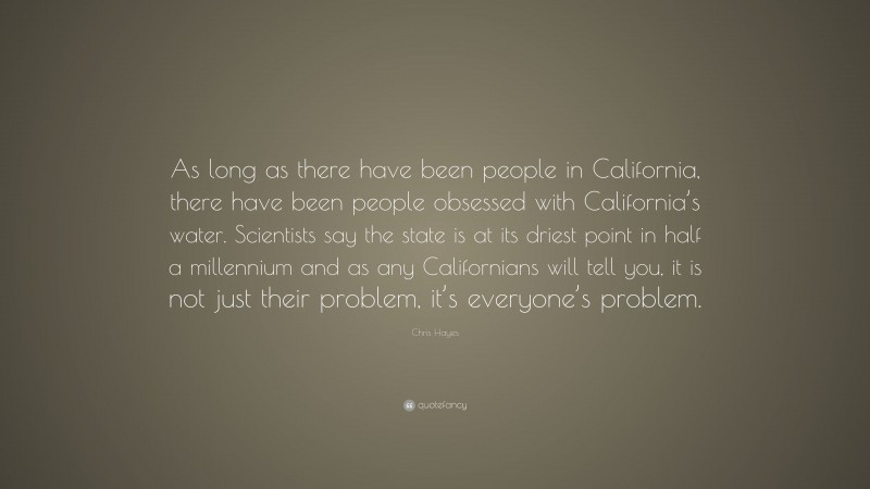Chris Hayes Quote: “As long as there have been people in California, there have been people obsessed with California’s water. Scientists say the state is at its driest point in half a millennium and as any Californians will tell you, it is not just their problem, it’s everyone’s problem.”