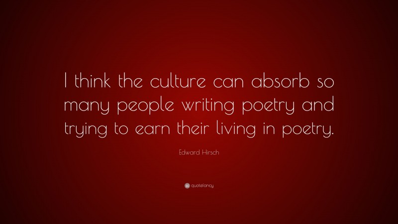 Edward Hirsch Quote: “I think the culture can absorb so many people writing poetry and trying to earn their living in poetry.”