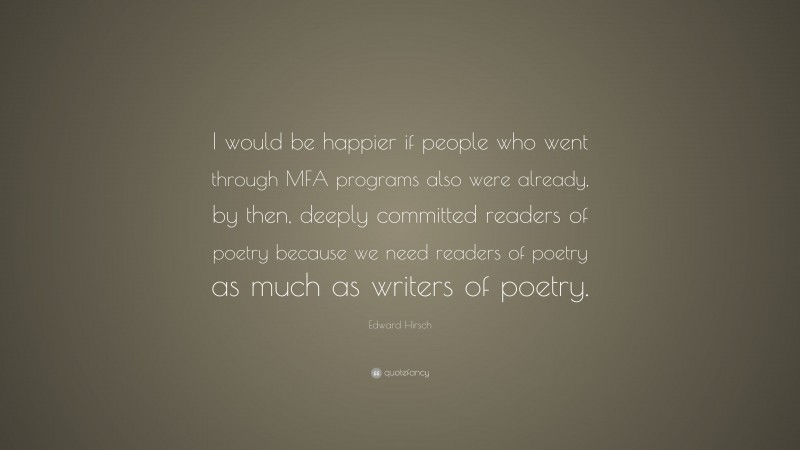 Edward Hirsch Quote: “I would be happier if people who went through MFA programs also were already, by then, deeply committed readers of poetry because we need readers of poetry as much as writers of poetry.”