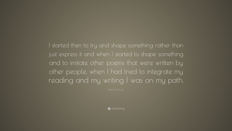 Edward Hirsch Quote: “I started then to try and shape something rather than just express it and when I started to shape something and to imitate other poems that were written by other people, when I had tried to integrate my reading and my writing I was on my path.”