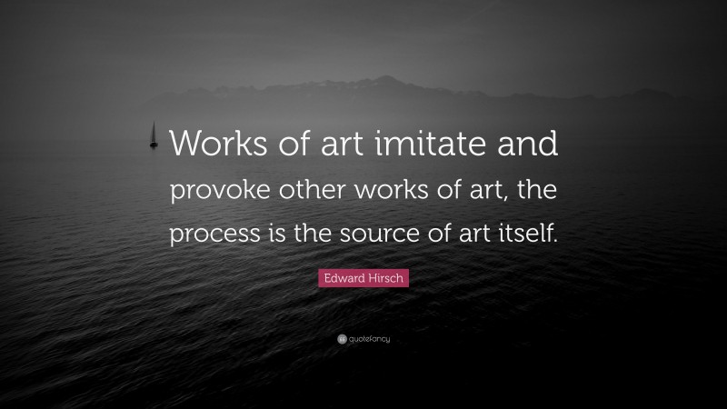 Edward Hirsch Quote: “Works of art imitate and provoke other works of art, the process is the source of art itself.”
