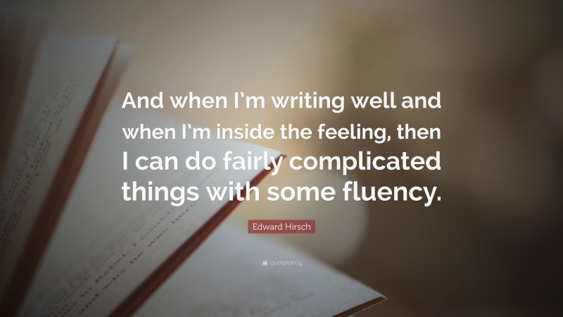 Edward Hirsch Quote: “And when I’m writing well and when I’m inside the feeling, then I can do fairly complicated things with some fluency.”
