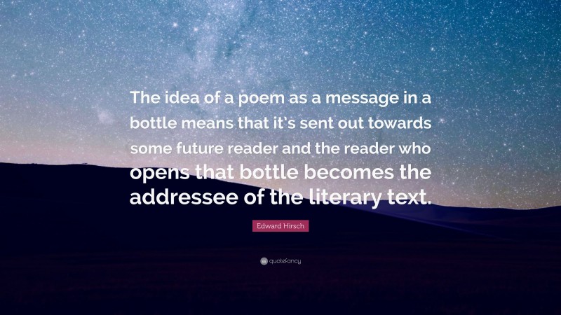 Edward Hirsch Quote: “The idea of a poem as a message in a bottle means that it’s sent out towards some future reader and the reader who opens that bottle becomes the addressee of the literary text.”