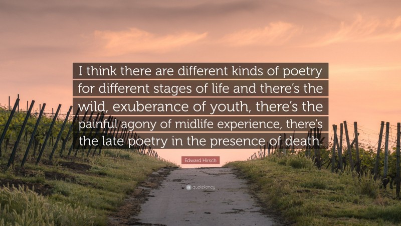 Edward Hirsch Quote: “I think there are different kinds of poetry for different stages of life and there’s the wild, exuberance of youth, there’s the painful agony of midlife experience, there’s the late poetry in the presence of death.”