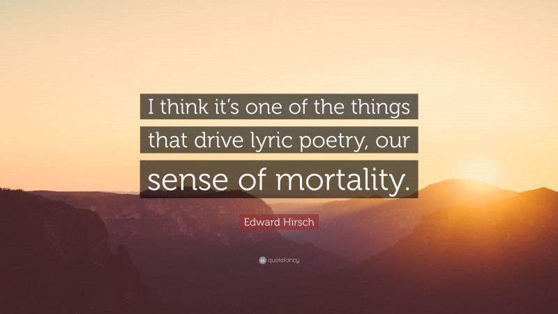 Edward Hirsch Quote: “I think it’s one of the things that drive lyric poetry, our sense of mortality.”