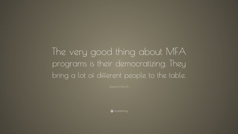 Edward Hirsch Quote: “The very good thing about MFA programs is their democratizing. They bring a lot of different people to the table.”