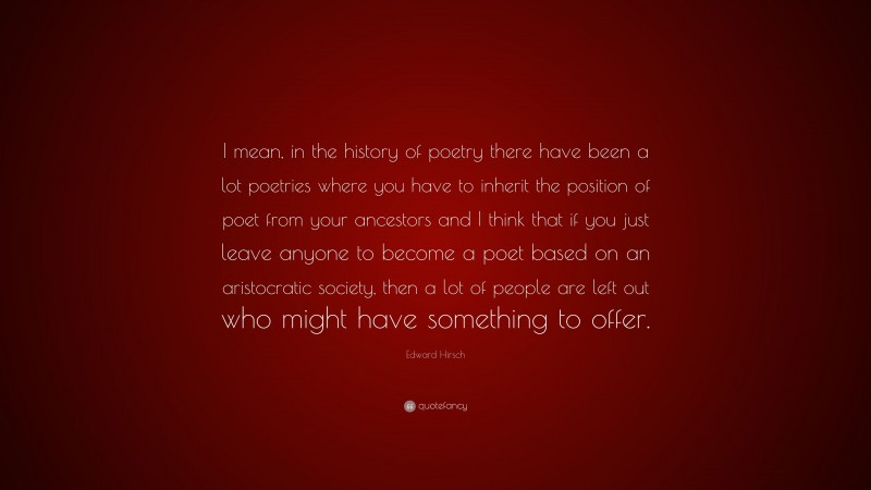 Edward Hirsch Quote: “I mean, in the history of poetry there have been a lot poetries where you have to inherit the position of poet from your ancestors and I think that if you just leave anyone to become a poet based on an aristocratic society, then a lot of people are left out who might have something to offer.”