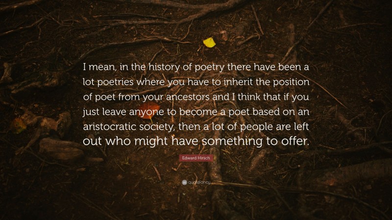 Edward Hirsch Quote: “I mean, in the history of poetry there have been a lot poetries where you have to inherit the position of poet from your ancestors and I think that if you just leave anyone to become a poet based on an aristocratic society, then a lot of people are left out who might have something to offer.”