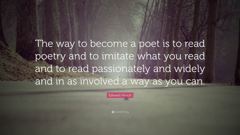 Edward Hirsch Quote: “The way to become a poet is to read poetry and to imitate what you read and to read passionately and widely and in as involved a way as you can.”