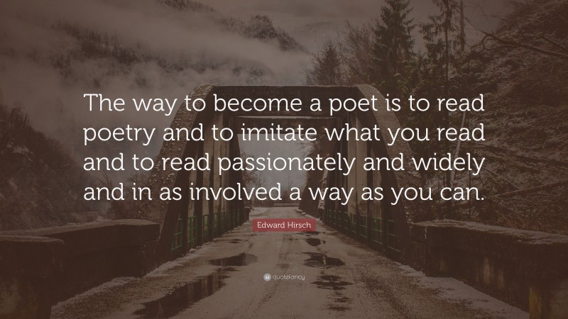 Edward Hirsch Quote: “The way to become a poet is to read poetry and to imitate what you read and to read passionately and widely and in as involved a way as you can.”