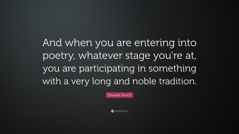 Edward Hirsch Quote: “And when you are entering into poetry, whatever stage you’re at, you are participating in something with a very long and noble tradition.”
