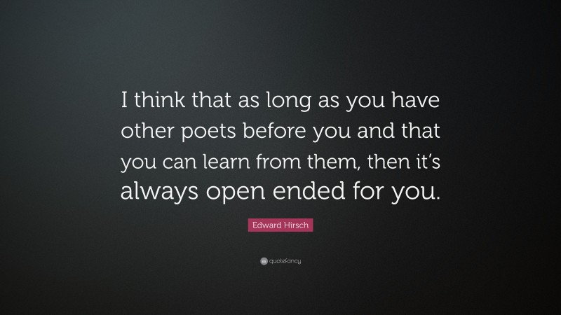 Edward Hirsch Quote: “I think that as long as you have other poets before you and that you can learn from them, then it’s always open ended for you.”