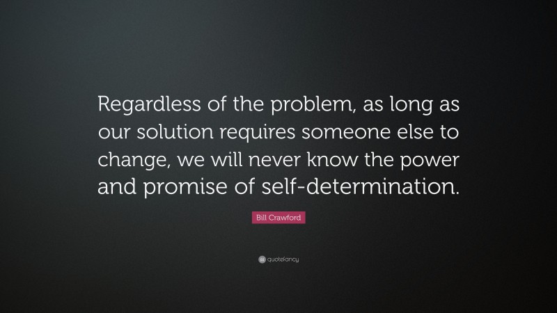 Bill Crawford Quote: “Regardless of the problem, as long as our solution requires someone else to change, we will never know the power and promise of self-determination.”
